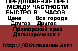 ПРЕДЛОЖЕНИЕ ПРЕТ МЕЖДУ ЧАСТНОСТИ БЫСТРО В 72 ЧАСОВ › Цена ­ 0 - Все города Другое » Другое   . Приморский край,Дальнереченск г.